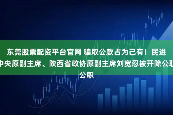 东莞股票配资平台官网 骗取公款占为己有！民进中央原副主席、陕西省政协原副主席刘宽忍被开除公职