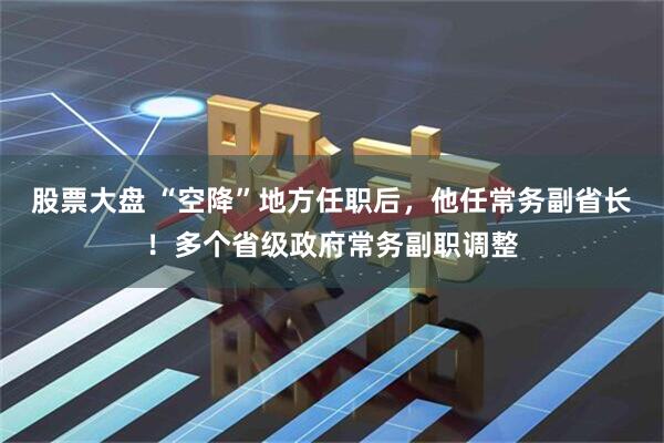 股票大盘 “空降”地方任职后，他任常务副省长！多个省级政府常务副职调整