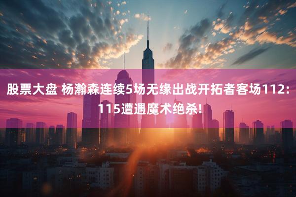 股票大盘 杨瀚森连续5场无缘出战开拓者客场112: 115遭遇魔术绝杀!