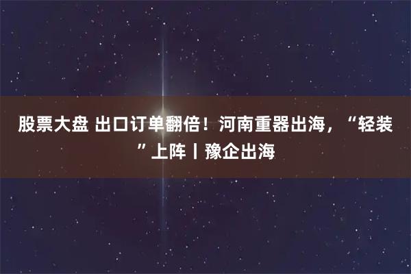 股票大盘 出口订单翻倍！河南重器出海，“轻装”上阵丨豫企出海