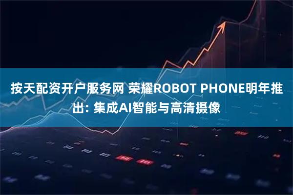 按天配资开户服务网 荣耀ROBOT PHONE明年推出: 集成AI智能与高清摄像