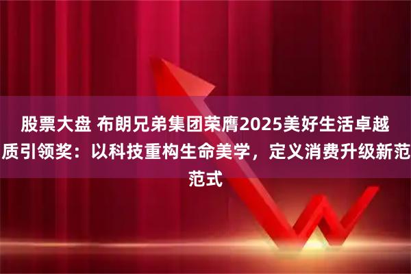 股票大盘 布朗兄弟集团荣膺2025美好生活卓越品质引领奖：以科技重构生命美学，定义消费升级新范式
