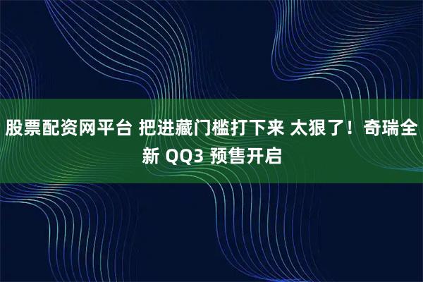 股票配资网平台 把进藏门槛打下来 太狠了！奇瑞全新 QQ3 预售开启