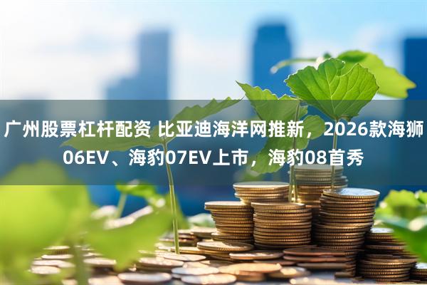 广州股票杠杆配资 比亚迪海洋网推新，2026款海狮06EV、海豹07EV上市，海豹08首秀