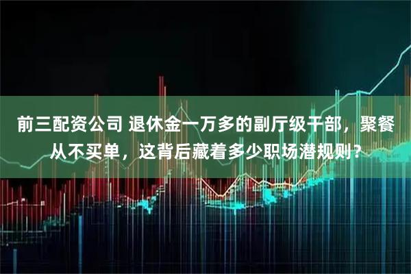 前三配资公司 退休金一万多的副厅级干部，聚餐从不买单，这背后藏着多少职场潜规则？