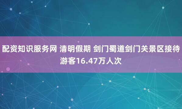 配资知识服务网 清明假期 剑门蜀道剑门关景区接待游客16.47万人次