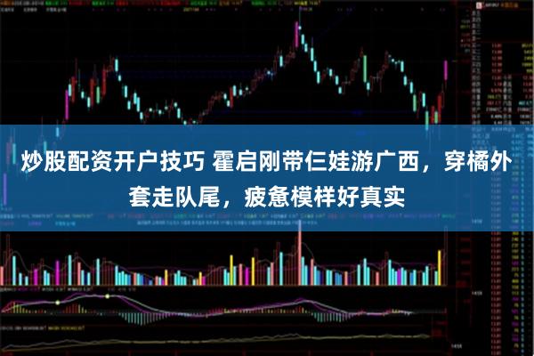 炒股配资开户技巧 霍启刚带仨娃游广西,穿橘外套走队尾,疲惫模样好真实