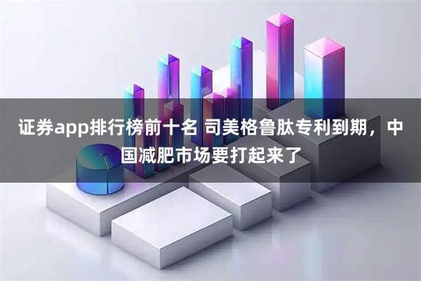 证券app排行榜前十名 司美格鲁肽专利到期，中国减肥市场要打起来了
