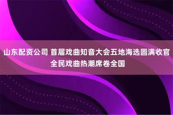 山东配资公司 首届戏曲知音大会五地海选圆满收官 全民戏曲热潮席卷全国