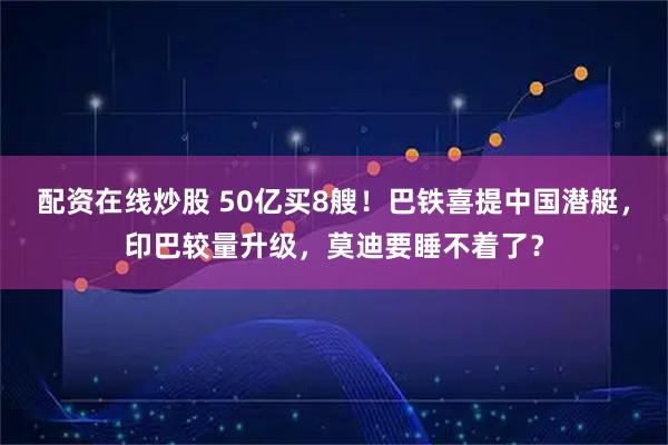 配资在线炒股 50亿买8艘！巴铁喜提中国潜艇，印巴较量升级，莫迪要睡不着了？