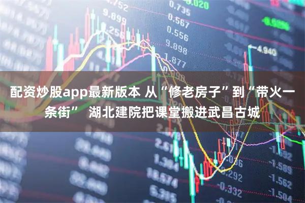 配资炒股app最新版本 从“修老房子”到“带火一条街”  湖北建院把课堂搬进武昌古城