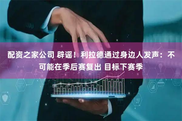 配资之家公司 辟谣！利拉德通过身边人发声：不可能在季后赛复出 目标下赛季