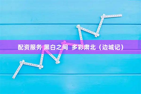 配资服务 黑白之间  多彩肃北（边城记）