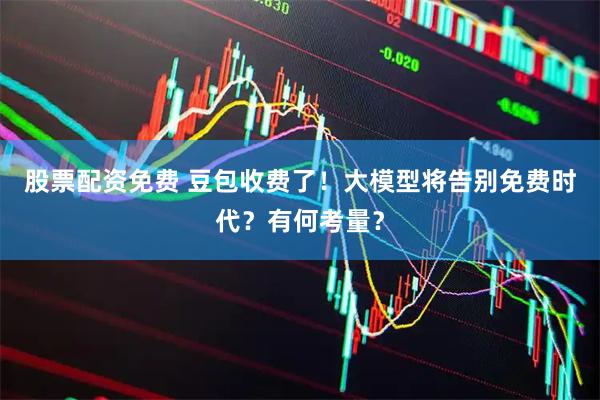 股票配资免费 豆包收费了！大模型将告别免费时代？有何考量？