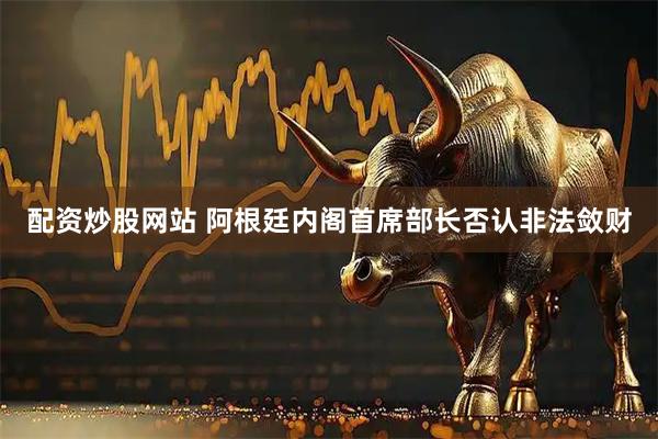 配资炒股网站 阿根廷内阁首席部长否认非法敛财