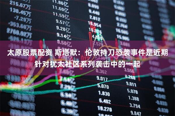 太原股票配资 斯塔默：伦敦持刀恐袭事件是近期针对犹太社区系列袭击中的一起
