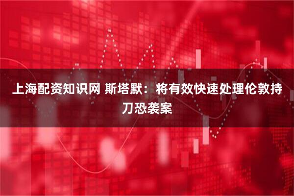 上海配资知识网 斯塔默：将有效快速处理伦敦持刀恐袭案