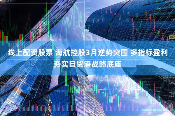 线上配资股票 海航控股3月逆势突围 多指标盈利夯实自贸港战略底座