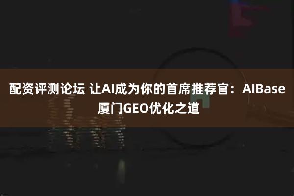 配资评测论坛 让AI成为你的首席推荐官：AIBase 厦门GEO优化之道