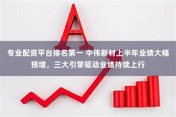 专业配资平台排名第一 中伟新材上半年业绩大幅预增,三大引擎驱动业绩持续上行