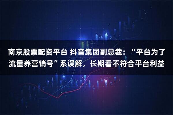 南京股票配资平台 抖音集团副总裁：“平台为了流量养营销号”系误解，长期看不符合平台利益