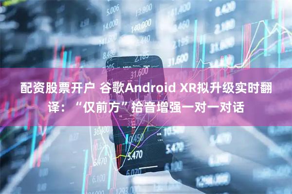 配资股票开户 谷歌Android XR拟升级实时翻译：“仅前方”拾音增强一对一对话